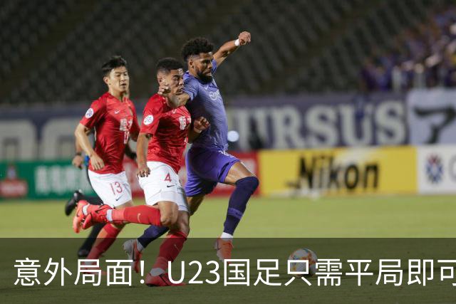 意外局面！U23国足只需平局即可晋级，主帅安东尼奥轻松应对